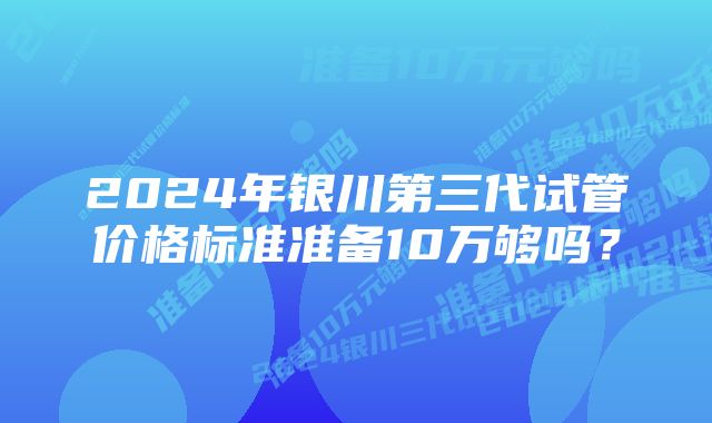 2024年银川第三代试管价格标准准备10万够吗？