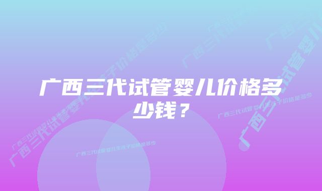 广西三代试管婴儿价格多少钱？