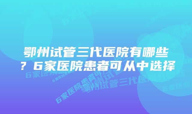 鄂州试管三代医院有哪些？6家医院患者可从中选择