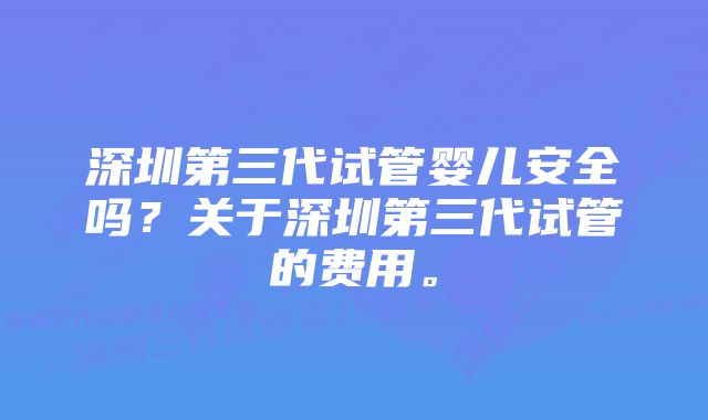 深圳第三代试管婴儿安全吗？关于深圳第三代试管的费用。