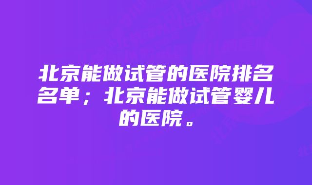 北京能做试管的医院排名名单；北京能做试管婴儿的医院。