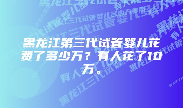 黑龙江第三代试管婴儿花费了多少万？有人花了10万。