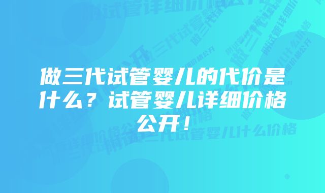 做三代试管婴儿的代价是什么？试管婴儿详细价格公开！