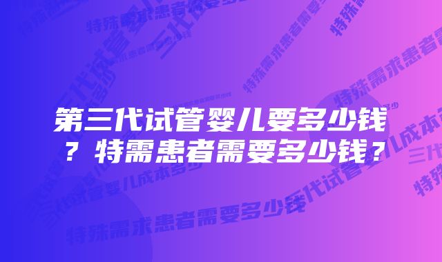 第三代试管婴儿要多少钱？特需患者需要多少钱？