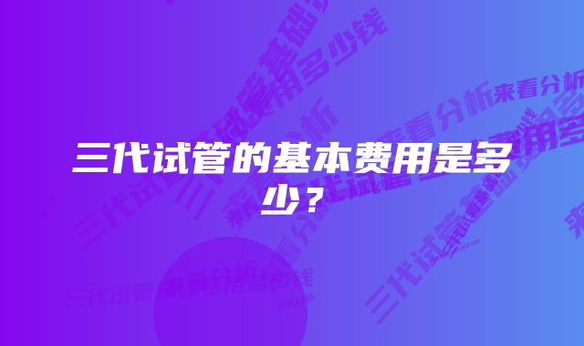 三代试管的基本费用是多少？