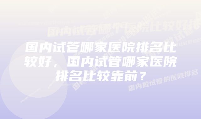 国内试管哪家医院排名比较好，国内试管哪家医院排名比较靠前？