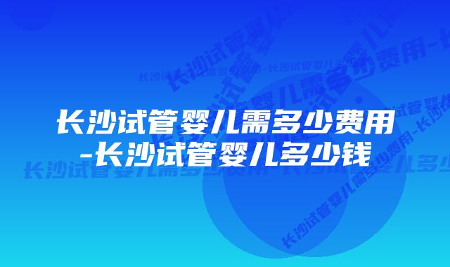 长沙试管婴儿需多少费用-长沙试管婴儿多少钱