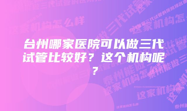 台州哪家医院可以做三代试管比较好？这个机构呢？