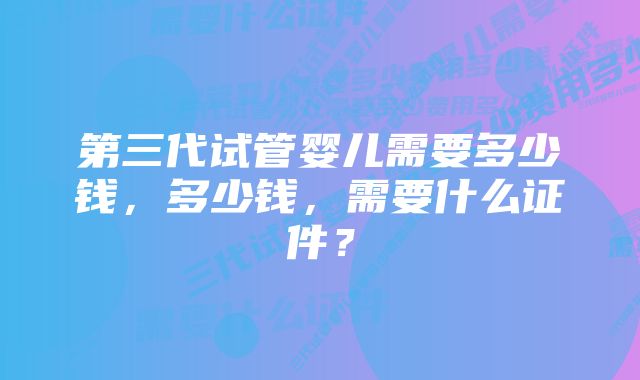 第三代试管婴儿需要多少钱，多少钱，需要什么证件？