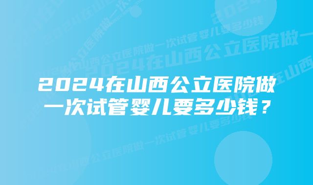 2024在山西公立医院做一次试管婴儿要多少钱？