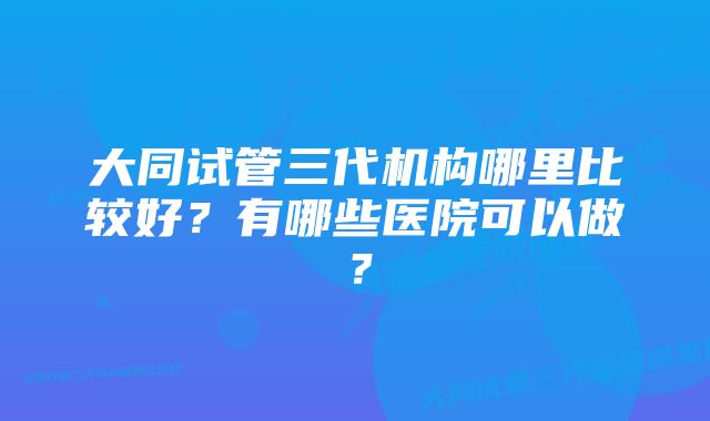 大同试管三代机构哪里比较好？有哪些医院可以做？