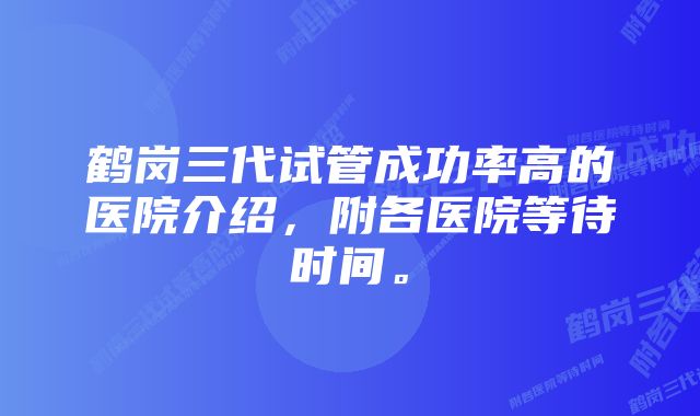 鹤岗三代试管成功率高的医院介绍，附各医院等待时间。