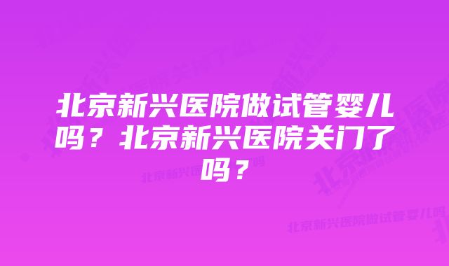 北京新兴医院做试管婴儿吗？北京新兴医院关门了吗？