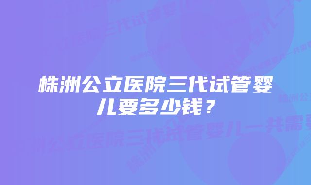 株洲公立医院三代试管婴儿要多少钱？