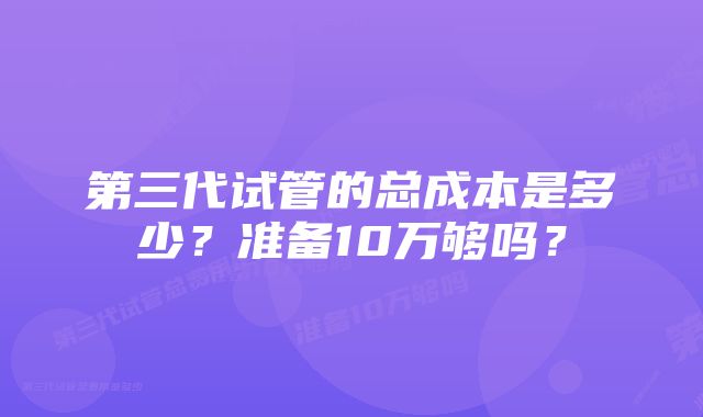 第三代试管的总成本是多少？准备10万够吗？