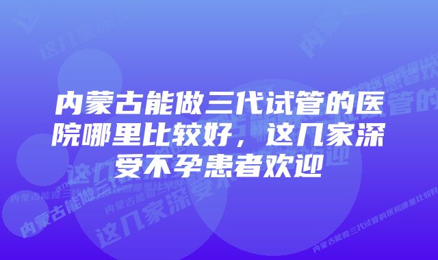 内蒙古能做三代试管的医院哪里比较好，这几家深受不孕患者欢迎