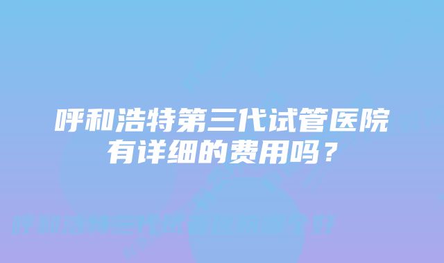 呼和浩特第三代试管医院有详细的费用吗？