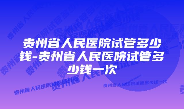 贵州省人民医院试管多少钱-贵州省人民医院试管多少钱一次