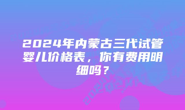 2024年内蒙古三代试管婴儿价格表，你有费用明细吗？