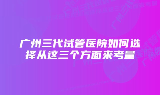 广州三代试管医院如何选择从这三个方面来考量