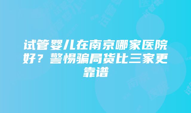 试管婴儿在南京哪家医院好？警惕骗局货比三家更靠谱