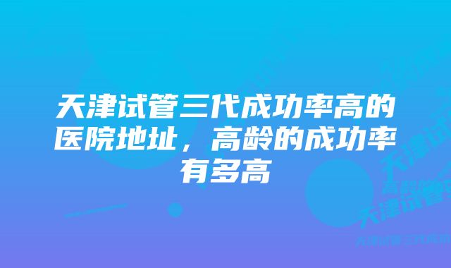 天津试管三代成功率高的医院地址，高龄的成功率有多高