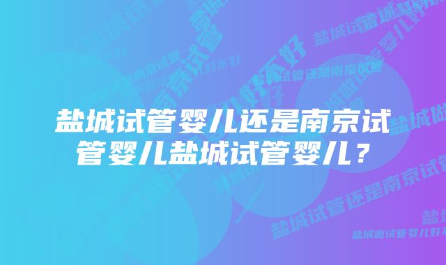 盐城试管婴儿还是南京试管婴儿盐城试管婴儿？