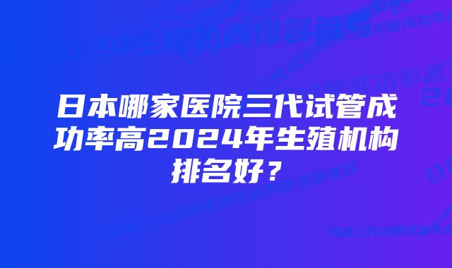 日本哪家医院三代试管成功率高2024年生殖机构排名好？