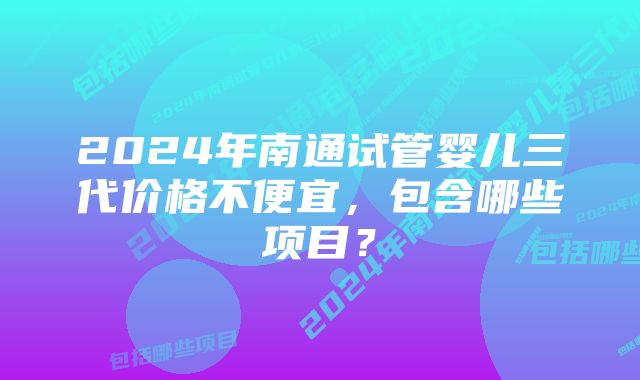 2024年南通试管婴儿三代价格不便宜，包含哪些项目？