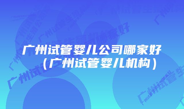 广州试管婴儿公司哪家好（广州试管婴儿机构）