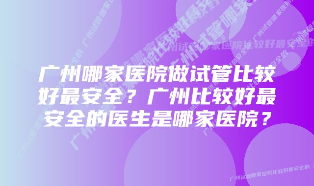 广州哪家医院做试管比较好最安全？广州比较好最安全的医生是哪家医院？