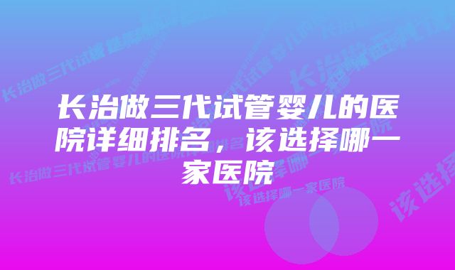 长治做三代试管婴儿的医院详细排名，该选择哪一家医院