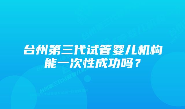 台州第三代试管婴儿机构能一次性成功吗？