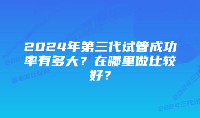 2024年第三代试管成功率有多大？在哪里做比较好？