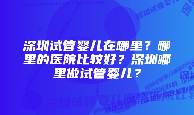 深圳试管婴儿在哪里？哪里的医院比较好？深圳哪里做试管婴儿？