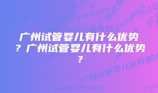 广州试管婴儿有什么优势？广州试管婴儿有什么优势？