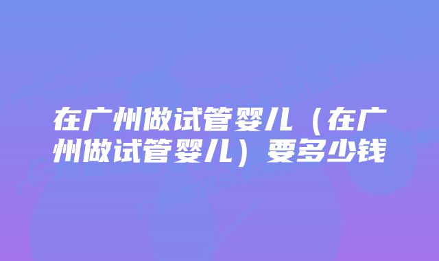 在广州做试管婴儿（在广州做试管婴儿）要多少钱