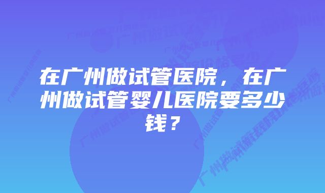 在广州做试管医院，在广州做试管婴儿医院要多少钱？