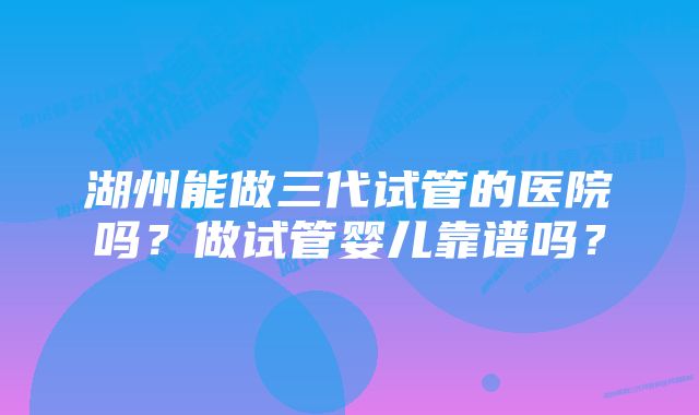 湖州能做三代试管的医院吗？做试管婴儿靠谱吗？