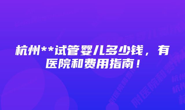 杭州**试管婴儿多少钱，有医院和费用指南！