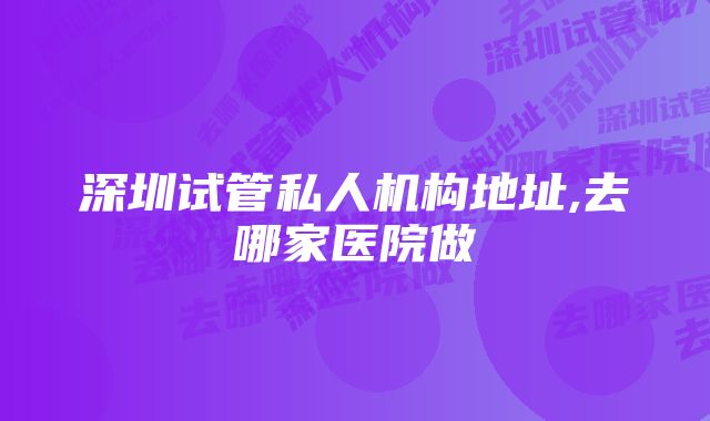 深圳试管私人机构地址,去哪家医院做