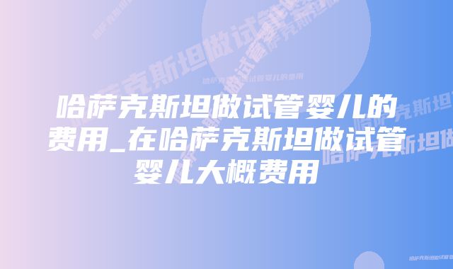 哈萨克斯坦做试管婴儿的费用_在哈萨克斯坦做试管婴儿大概费用