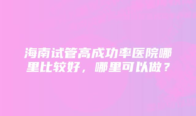 海南试管高成功率医院哪里比较好，哪里可以做？