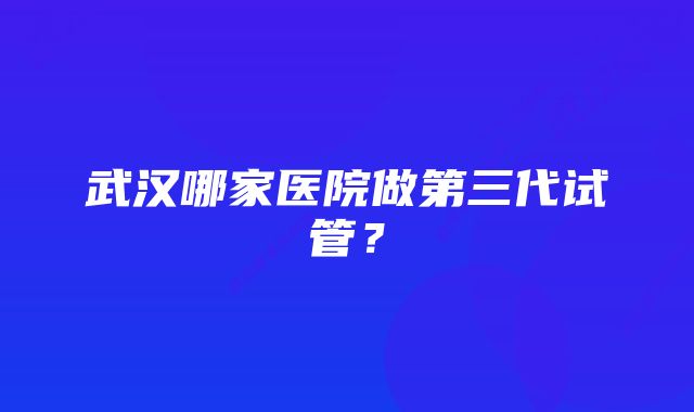 武汉哪家医院做第三代试管？