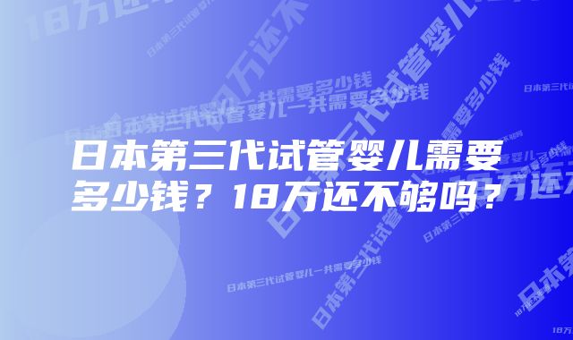 日本第三代试管婴儿需要多少钱？18万还不够吗？