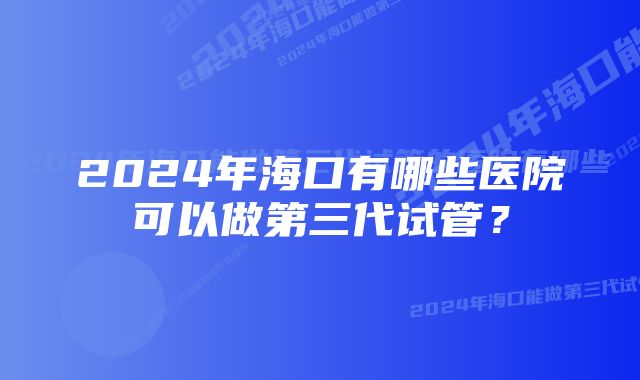 2024年海口有哪些医院可以做第三代试管？