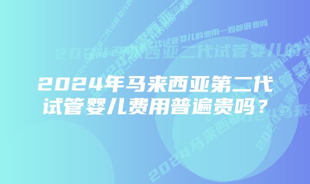 2024年马来西亚第二代试管婴儿费用普遍贵吗？