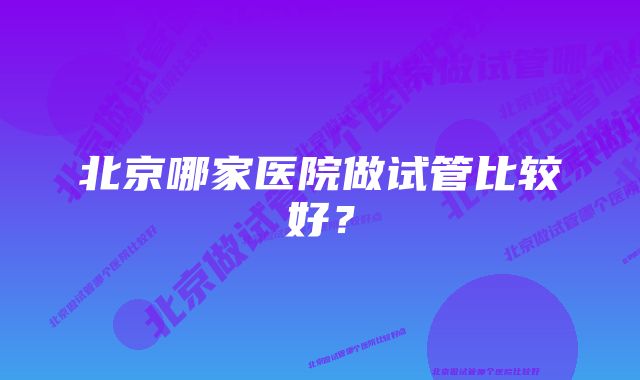 北京哪家医院做试管比较好？