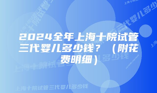 2024全年上海十院试管三代婴儿多少钱？（附花费明细）