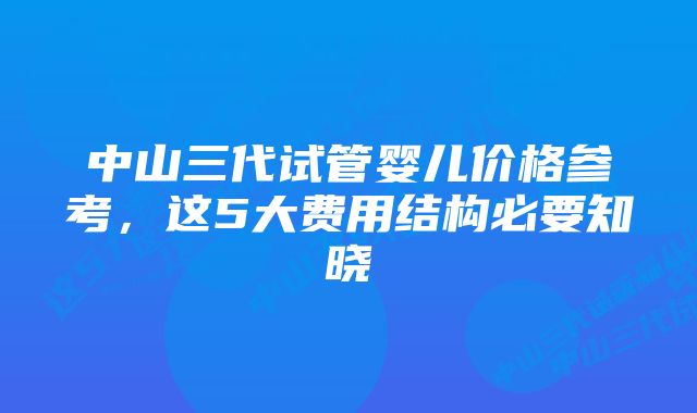 中山三代试管婴儿价格参考，这5大费用结构必要知晓